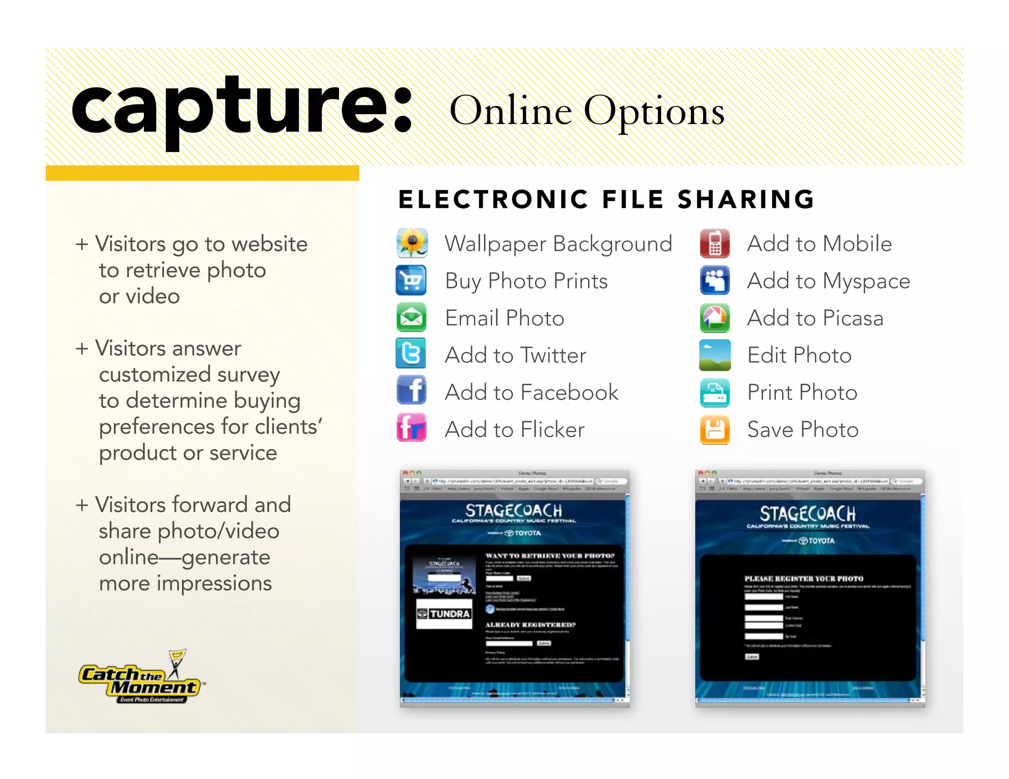 capture:                       Online Options
                             ELECTRONIC FILE SHARING
+ Visitors go to website       Wallpaper Background   Add to Mobile
  to retrieve photo            Buy Photo Prints       Add to Myspace
  or video
                               Email Photo            Add to Picasa
+ Visitors answer              Add to Twitter         Edit Photo
  customized survey
  to determine buying          Add to Facebook        Print Photo
  preferences for clients’     Add to Flicker         Save Photo
  product or service

+ Visitors forward and
  share photo/video
  online—generate
  more impressions
 