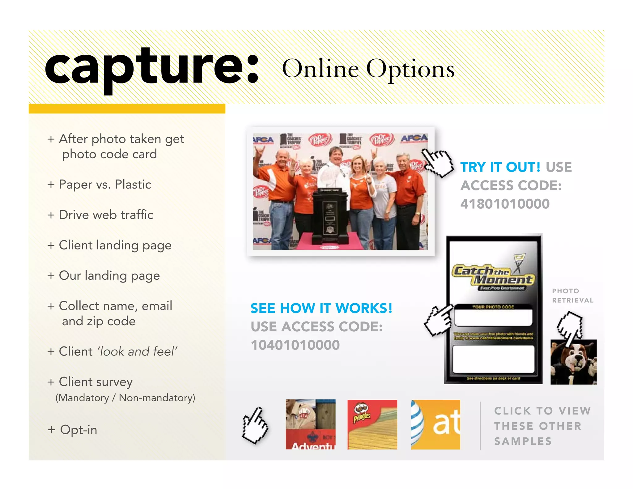 capture:                          Online Options

+ After photo taken get
  photo code card
                                                   TRY IT OUT! USE
+ Paper vs. Plastic                                ACCESS CODE:
                                                   41801010000
+ Drive web traffic

+ Client landing page

+ Our landing page
                                                               PHOTO
                                                               R E T R I E VA L
+ Collect name, email          SEE HOW IT WORKS!
  and zip code                 USE ACCESS CODE:
+ Client ‘look and feel’       10401010000

+ Client survey
 (Mandatory / Non-mandatory)
                                                       CLICK TO VIEW
+ Opt-in                                               THESE OTHER
                                                       SAMPLES
 