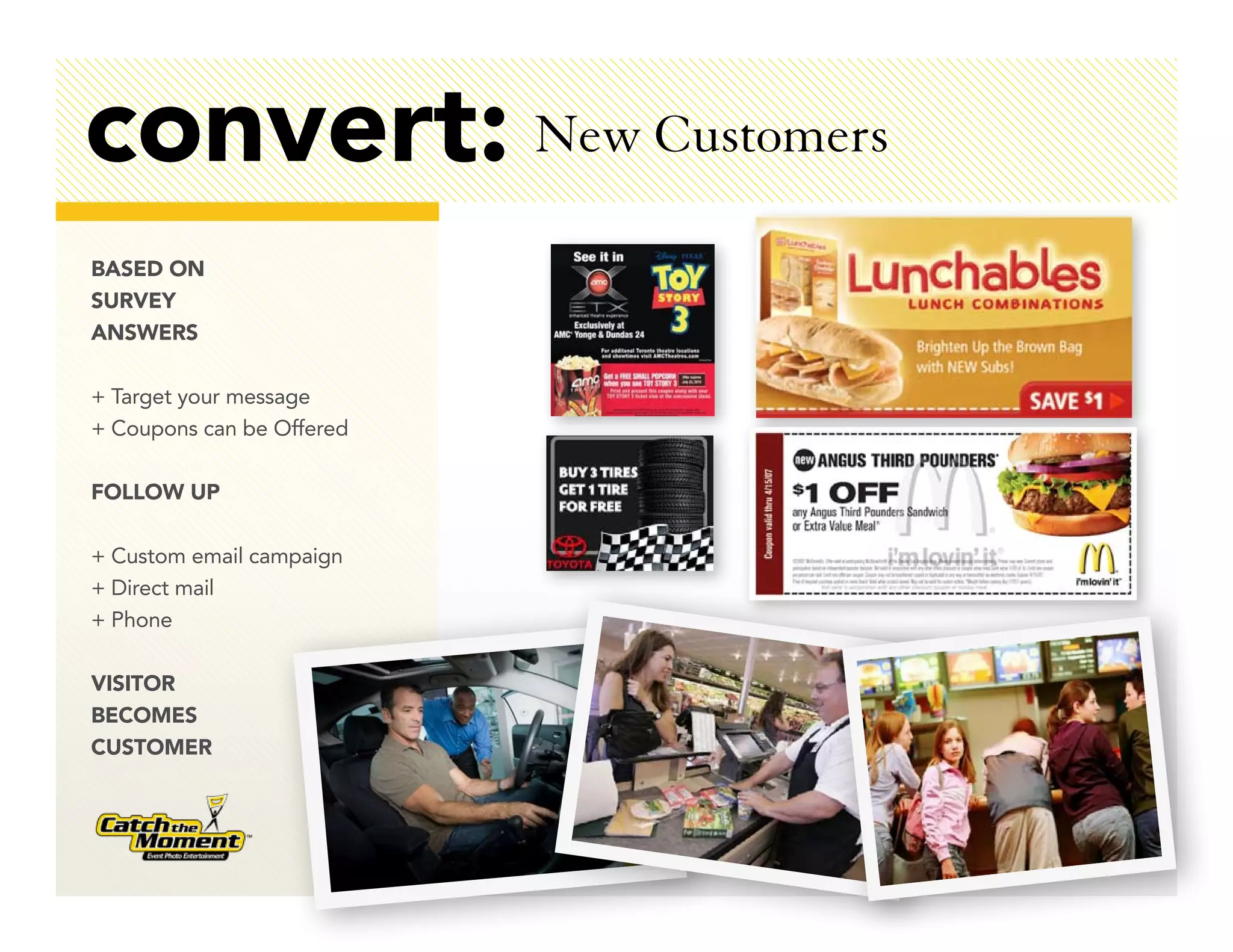 convert: New Customers
BASED ON
SURVEY
ANSWERS

+ Target your message
+ Coupons can be Offered

FOLLOW UP

+ Custom email campaign
+ Direct mail
+ Phone

VISITOR
BECOMES
CUSTOMER
 