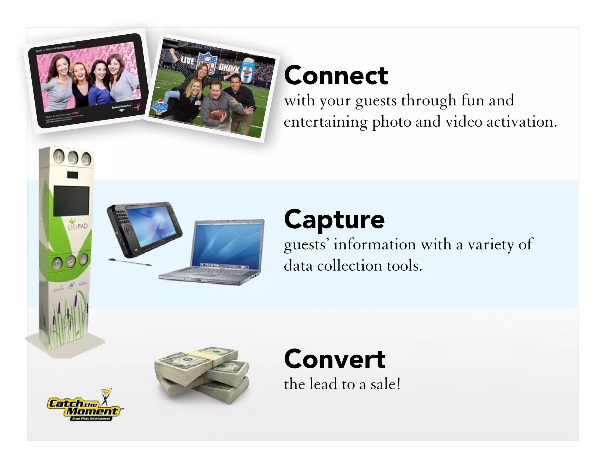 Connect
with your guests through fun and
entertaining photo and video activation.




Capture
guests’ information with a variety of
data collection tools.




Convert
the lead to a sale!
 