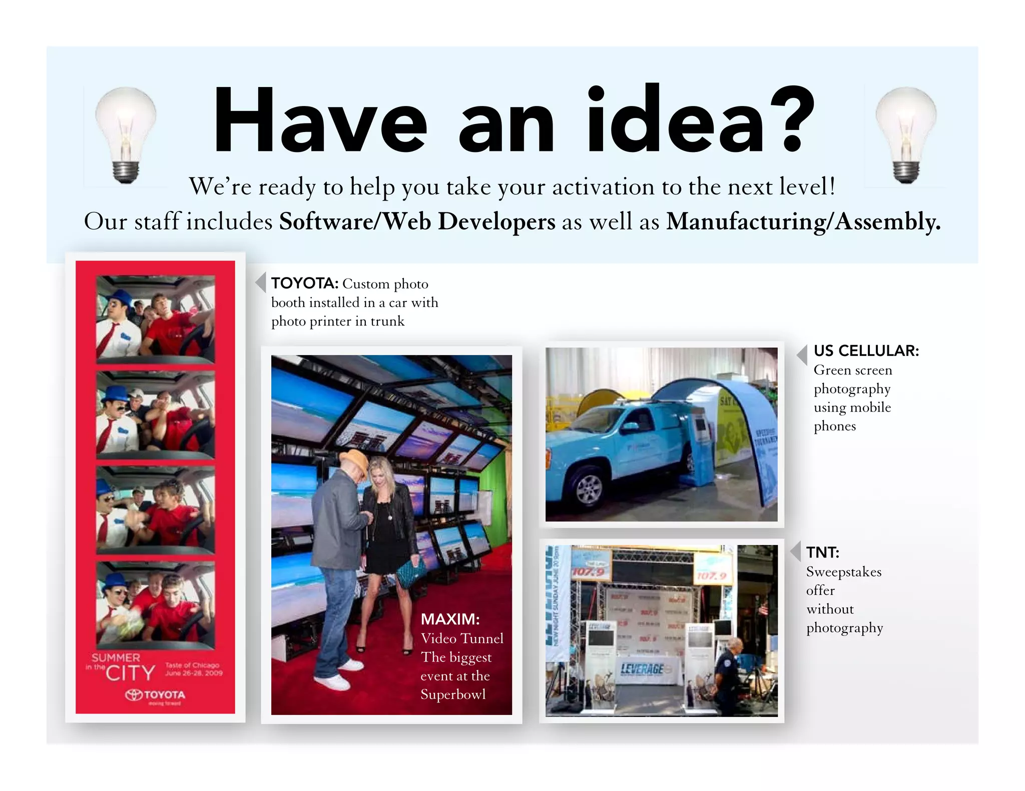 Have an idea?
          We’re ready to help you take your activation to the next level!
Our staff includes Software/Web Developers as well as Manufacturing/Assembly.

                TOYOTA: Custom photo
                booth installed in a car with
                photo printer in trunk
                                                                 US CELLULAR:
                                                                 Green screen
                                                                 photography
                                                                 using mobile
                                                                 phones




                                                                TNT:
                                                                Sweepstakes
                                                                offer
                                                                without
                                         MAXIM:                 photography
                                         Video Tunnel
                                         The biggest
                                         event at the
                                         Superbowl
 