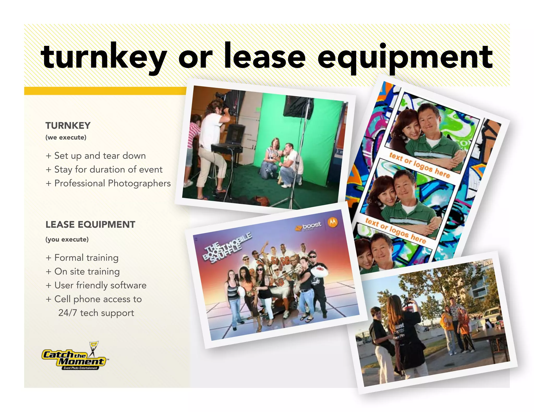 turnkey or lease equipment
TURNKEY
(we execute)

+ Set up and tear down
+ Stay for duration of event
+ Professional Photographers



LEASE EQUIPMENT
(you execute)

+ Formal training
+ On site training
+ User friendly software
+ Cell phone access to
   24/7 tech support
 