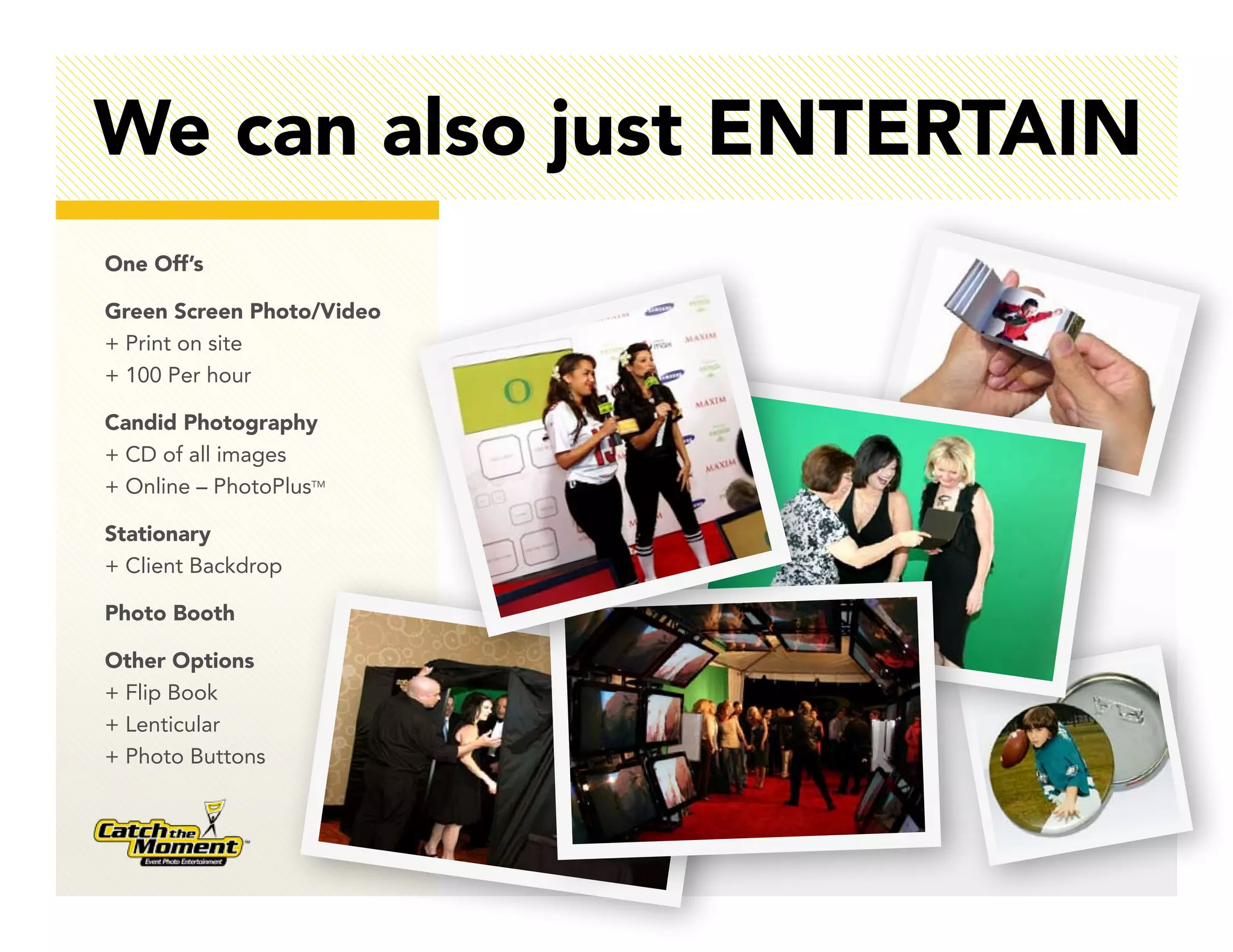 We can also just ENTERTAIN
One Off’s

Green Screen Photo/Video
+ Print on site
+ 100 Per hour

Candid Photography
+ CD of all images
+ Online – PhotoPlusTM

Stationary
+ Client Backdrop

Photo Booth

Other Options
+ Flip Book
+ Lenticular
+ Photo Buttons
 