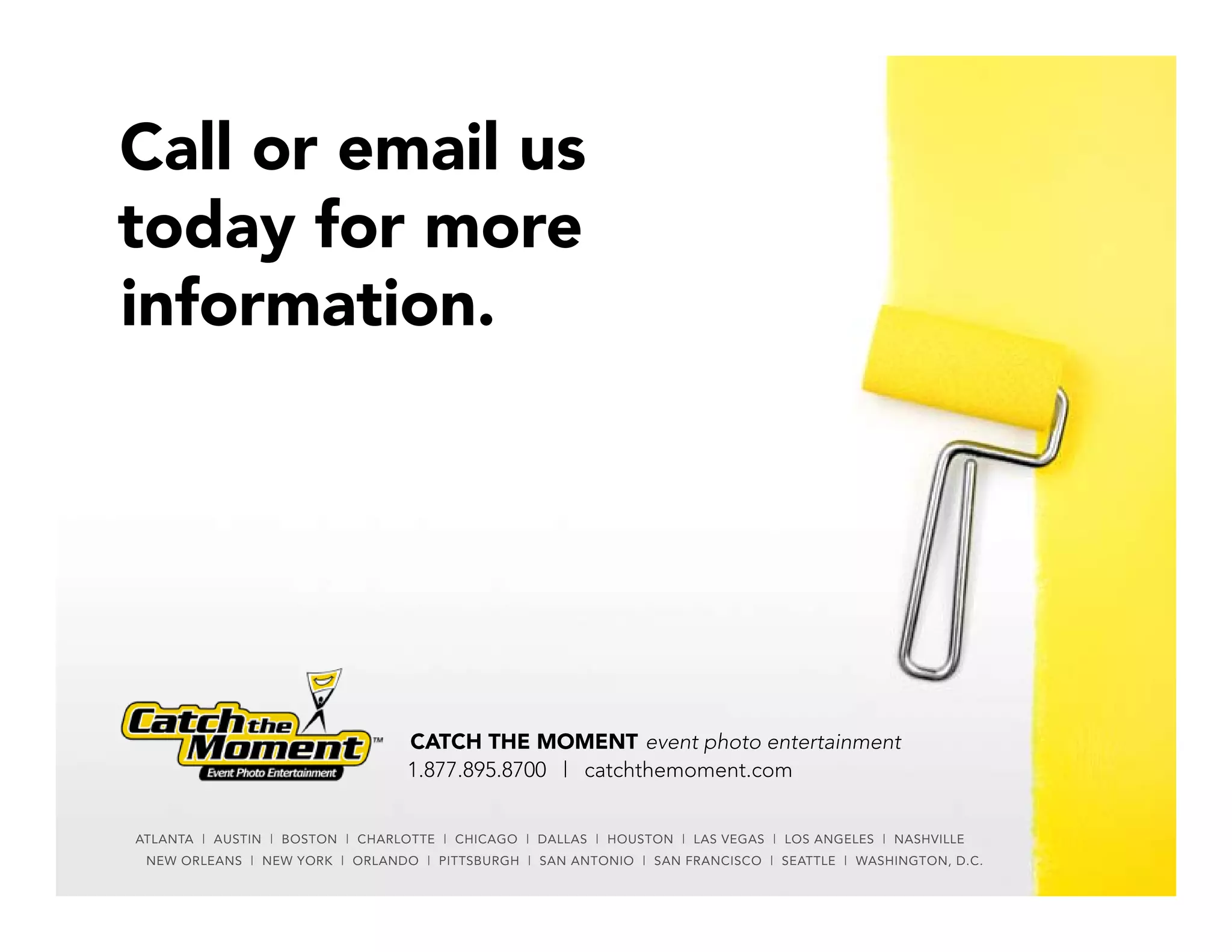 Call or email us
today for more
information.




                                  CATCH THE MOMENT event photo entertainment
                                  1.877.895.8700 | catchthemoment.com


ATLANTA | AUSTIN | BOSTON | ChARLOTTE | ChICAGO | DALLAS | hOUSTON | LAS VEGAS | LOS ANGELES | NAShVILLE
 NEW ORLEANS | NEW YORK | ORLANDO | PITTSBURGh | SAN ANTONIO | SAN FRANCISCO | SEATTLE | WAShINGTON, D.C.
 