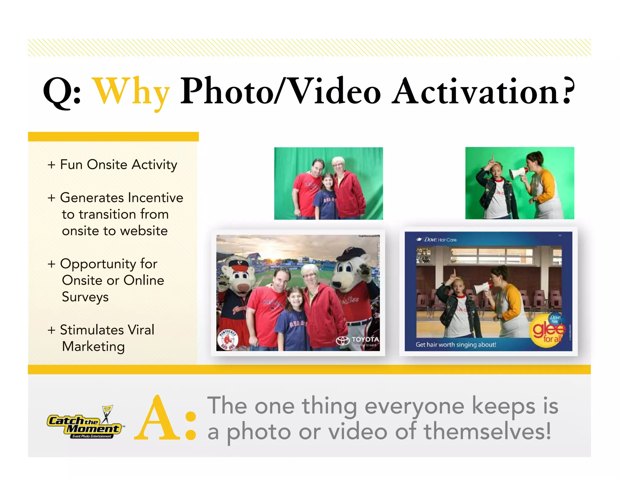 Q: Why Photo/Video Activation?
+ Fun Onsite Activity

+ Generates Incentive
  to transition from
  onsite to website

+ Opportunity for
  Onsite or Online
  Surveys

+ Stimulates Viral
  Marketing




              A:        The one thing everyone keeps is
                        a photo or video of themselves!
 