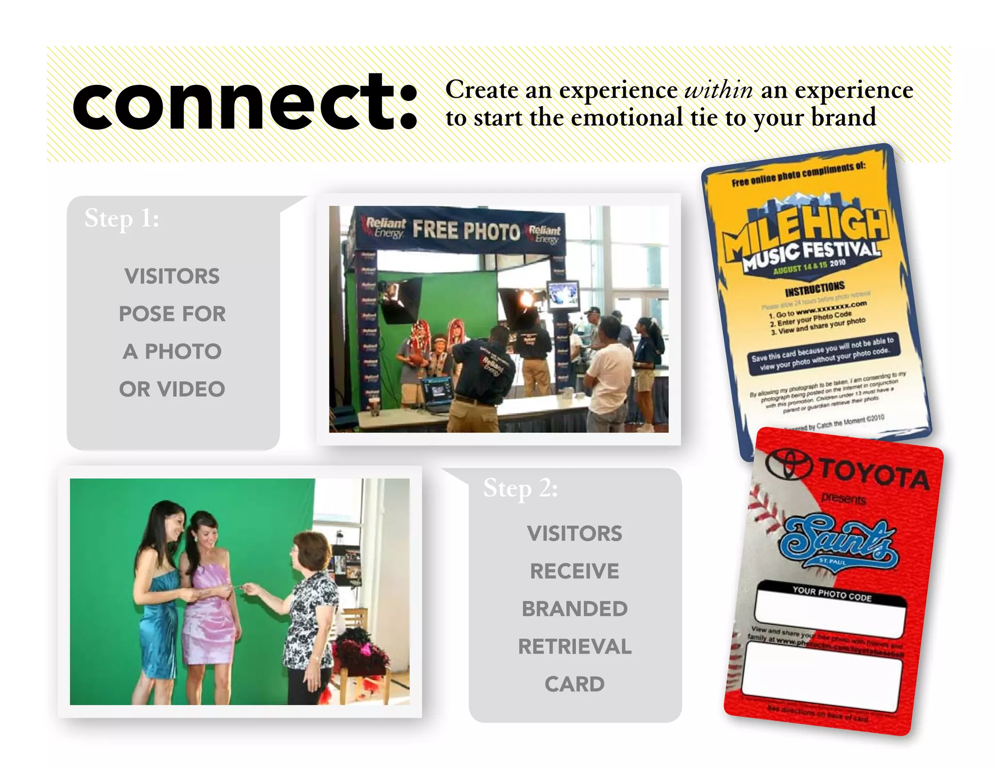connect:      Create an experience within an experience
              to start the emotional tie to your brand


Step 1:
   VISITORS
   POSE FOR
   A PHOTO
   OR VIDEO



                 Step 2:
                     VISITORS
                     RECEIVE
                    BRANDED
                    RETRIEVAL
                      CARD
 