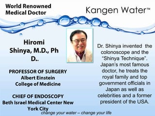 World RenownedMedical DoctorHiromi Shinya, M.D., Ph D.    Dr. Shinya invented  the colonoscope and the “Shinya Technique”.Japan’s most famous doctor, he treats the royal family and top government officials in  Japan as well as celebrities and a former president of the USA..PROFESSOR OF SURGERY Albert EinsteinCollege of MedicineCHIEF OF ENDOSCOPYBeth Israel Medical Center New York City