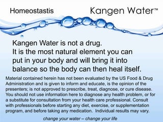 HomeostastisKangen Water is not a drug.It is the most natural element you can put in your body and will bring it into balance so the body can then heal itself.Material contained herein has not been evaluated by the US Food & Drug Administration and is given to inform and educate, is the opinion of the presenters; is not approved to prescribe, treat, diagnose, or cure disease. You should not use information here to diagnose any health problem, or for  a substitute for consultation from your health care professional. Consult with professionals before starting any diet, exercise, or supplementation program, and before taking any medication.  Individual results may vary. 