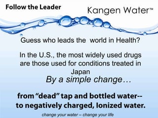 Follow the LeaderGuess who leads the  world in Health?In the U.S., the most widely used drugs are those used for conditions treated in JapanBy a simple change…from “dead” tap and bottled water-- to negatively charged, Ionized water. 