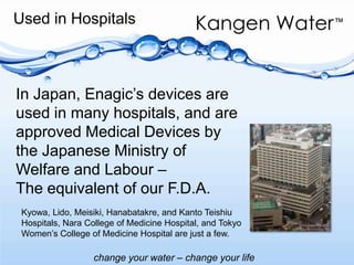 Used in Hospitals In Japan, Enagic’s devices are used in many hospitals, and are approved Medical Devices by the Japanese Ministry of Welfare and Labour –The equivalent of our F.D.A.Kyowa, Lido, Meisiki, Hanabatakre, and Kanto Teishiu Hospitals, Nara College of Medicine Hospital, and Tokyo Women’s College of Medicine Hospital are just a few.