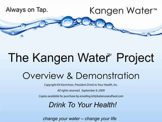 Always on Tap. The Kangen Water  Project  Overview & Demonstration Copyright Kit Kartchner, President Drink to Your Health, Inc. All rights reserved.  September 9, 2009  Copies available for purchase by emailing kit@balanceandheal.com TM Drink To Your Health! 
