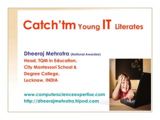 Catch’tm  Young  IT  Literates Dheeraj Mehrotra  (National Awardee) Head, TQM in Education, City Montessori School & Degree College,  Lucknow, INDIA www.computerscienceexpertise.com http://dheerajmehrotra.tripod.com 