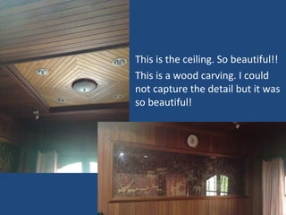 • This is the ceiling. So beautiful!!
• This is a wood carving. I could
not capture the detail but it was
so beautiful!
 