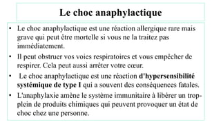 Le choc anaphylactique
• Le choc anaphylactique est une réaction allergique rare mais
grave qui peut être mortelle si vous ne la traitez pas
immédiatement.
• Il peut obstruer vos voies respiratoires et vous empêcher de
respirer. Cela peut aussi arrêter votre cœur.
• Le choc anaphylactique est une réaction d'hypersensibilité
systémique de type I qui a souvent des conséquences fatales.
• L'anaphylaxie amène le système immunitaire à libérer un trop-
plein de produits chimiques qui peuvent provoquer un état de
choc chez une personne.
 