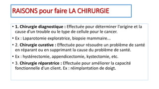 RAISONS pour faire LA CHIRURGIE
• 1. Chirurgie diagnostique : Effectuée pour déterminer l'origine et la
cause d'un trouble ou le type de cellule pour le cancer.
• Ex : Laparotomie exploratrice, biopsie mammaire...
• 2. Chirurgie curative : Effectuée pour résoudre un problème de santé
en réparant ou en supprimant la cause du problème de santé.
• Ex : hystérectomie, appendicectomie, kystectomie, etc.
• 3. Chirurgie réparatrice : Effectuée pour améliorer la capacité
fonctionnelle d'un client. Ex : réimplantation de doigt.
 