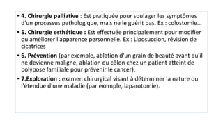 • 4. Chirurgie palliative : Est pratiquée pour soulager les symptômes
d'un processus pathologique, mais ne le guérit pas. Ex : colostomie…
• 5. Chirurgie esthétique : Est effectuée principalement pour modifier
ou améliorer l'apparence personnelle. Ex : Liposuccion, révision de
cicatrices
• 6. Prévention (par exemple, ablation d'un grain de beauté avant qu'il
ne devienne maligne, ablation du côlon chez un patient atteint de
polypose familiale pour prévenir le cancer).
• 7.Exploration : examen chirurgical visant à déterminer la nature ou
l'étendue d'une maladie (par exemple, laparotomie).
 