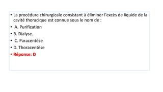 • La procédure chirurgicale consistant à éliminer l'excès de liquide de la
cavité thoracique est connue sous le nom de :
• A. Purification
• B. Dialyse.
• C. Paracentèse
• D. Thoracentèse
• Réponse: D
 