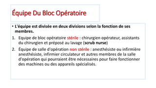 Équipe Du Bloc Opératoire
• L'équipe est divisée en deux divisions selon la fonction de ses
membres.
1. Equipe de bloc opératoire stérile : chirurgien opérateur, assistants
du chirurgien et préposé au lavage (scrub nurse)
2. Équipe de salle d'opération non stérile : anesthésiste ou infirmière
anesthésiste, infirmier circulateur et autres membres de la salle
d'opération qui pourraient être nécessaires pour faire fonctionner
des machines ou des appareils spécialisés.
 