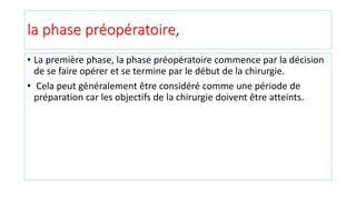 la phase préopératoire,
• La première phase, la phase préopératoire commence par la décision
de se faire opérer et se termine par le début de la chirurgie.
• Cela peut généralement être considéré comme une période de
préparation car les objectifs de la chirurgie doivent être atteints.
 