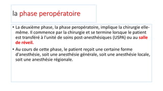 la phase peropératoire
• La deuxième phase, la phase peropératoire, implique la chirurgie elle-
même. Il commence par la chirurgie et se termine lorsque le patient
est transféré à l'unité de soins post-anesthésiques (USPA) ou au salle
de réveil.
• Au cours de cette phase, le patient reçoit une certaine forme
d'anesthésie, soit une anesthésie générale, soit une anesthésie locale,
soit une anesthésie régionale.
 