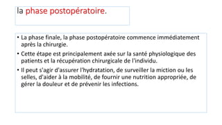 la phase postopératoire.
• La phase finale, la phase postopératoire commence immédiatement
après la chirurgie.
• Cette étape est principalement axée sur la santé physiologique des
patients et la récupération chirurgicale de l'individu.
• Il peut s'agir d'assurer l'hydratation, de surveiller la miction ou les
selles, d'aider à la mobilité, de fournir une nutrition appropriée, de
gérer la douleur et de prévenir les infections.
 