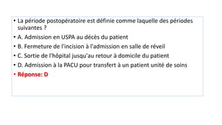 • La période postopératoire est définie comme laquelle des périodes
suivantes ?
• A. Admission en USPA au décès du patient
• B. Fermeture de l'incision à l'admission en salle de réveil
• C. Sortie de l'hôpital jusqu'au retour à domicile du patient
• D. Admission à la PACU pour transfert à un patient unité de soins
• Réponse: D
 