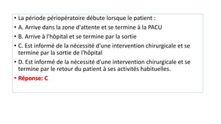 • La période périopératoire débute lorsque le patient :
• A. Arrive dans la zone d'attente et se termine à la PACU
• B. Arrive à l'hôpital et se termine par la sortie
• C. Est informé de la nécessité d'une intervention chirurgicale et se
termine par la sortie de l'hôpital
• D. Est informé de la nécessité d'une intervention chirurgicale et se
termine par le retour du patient à ses activités habituelles.
• Réponse: C
 