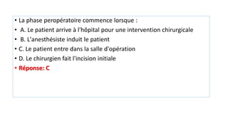 • La phase peropératoire commence lorsque :
• A. Le patient arrive à l'hôpital pour une intervention chirurgicale
• B. L'anesthésiste induit le patient
• C. Le patient entre dans la salle d'opération
• D. Le chirurgien fait l'incision initiale
• Réponse: C
 