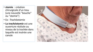 • stomie : création
chirurgicale d'un trou
(une nouvelle "bouche"
ou "stomie")
• Ex : Trachéotomie
• La trachéotomie est une
ouverture réalisée au
niveau de la trachée dans
laquelle est insérée une
canule
 