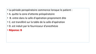 • La période peropératoire commence lorsque le patient :
• A. quitte la zone d'attente préopératoire
• B. entre dans la salle d'opération proprement dite
• C. est transféré sur la table de la salle d'opération
• D. est induit par le fournisseur d'anesthésie
• Réponse: B
 