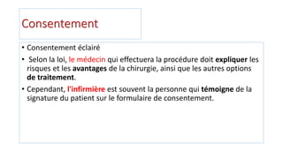 Consentement
• Consentement éclairé
• Selon la loi, le médecin qui effectuera la procédure doit expliquer les
risques et les avantages de la chirurgie, ainsi que les autres options
de traitement.
• Cependant, l'infirmière est souvent la personne qui témoigne de la
signature du patient sur le formulaire de consentement.
 