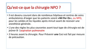 Qu'est-ce que la chirurgie NPO ?
• Il est devenu courant dans de nombreux hôpitaux et centres de soins
ambulatoires d'exiger que les patients soient «Nil Per Os», ou NPO,
pour les solides et les liquides après minuit avant de recevoir une
anesthésie générale.
• L'une des règles les plus courantes avant tout type de chirurgie est de
jeûner 8- 1aspiration pulmonaire
• 2 heures avant la chirurgie. Pour Prévenir une Ceci est fait par mesure
de précaution.
 