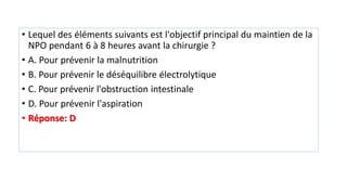 • Lequel des éléments suivants est l'objectif principal du maintien de la
NPO pendant 6 à 8 heures avant la chirurgie ?
• A. Pour prévenir la malnutrition
• B. Pour prévenir le déséquilibre électrolytique
• C. Pour prévenir l'obstruction intestinale
• D. Pour prévenir l'aspiration
• Réponse: D
 