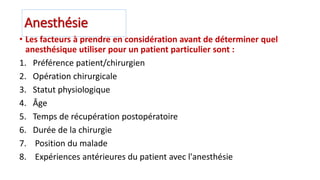 Anesthésie
• Les facteurs à prendre en considération avant de déterminer quel
anesthésique utiliser pour un patient particulier sont :
1. Préférence patient/chirurgien
2. Opération chirurgicale
3. Statut physiologique
4. Âge
5. Temps de récupération postopératoire
6. Durée de la chirurgie
7. Position du malade
8. Expériences antérieures du patient avec l'anesthésie
 