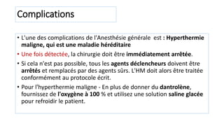 Complications
• L'une des complications de l'Anesthésie générale est : Hyperthermie
maligne, qui est une maladie héréditaire
• Une fois détectée, la chirurgie doit être immédiatement arrêtée.
• Si cela n'est pas possible, tous les agents déclencheurs doivent être
arrêtés et remplacés par des agents sûrs. L'HM doit alors être traitée
conformément au protocole écrit.
• Pour l'hyperthermie maligne - En plus de donner du dantrolène,
fournissez de l'oxygène à 100 % et utilisez une solution saline glacée
pour refroidir le patient.
 