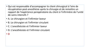 • Qui est responsable d'accompagner le client chirurgical à l'aire de
récupération post-anesthésie après la chirurgie et de remettre un
rapport de l'expérience peropératoire du client à l'infirmière de l'unité
de soins intensifs ?
• A. Le chirurgien et l'infirmier laveur
• B. Le chirurgien et l'infirmier circulant
• C. L'anesthésiste et l'infirmier laveur
• D. L'anesthésiste et l'infirmier circulant
• D
 
