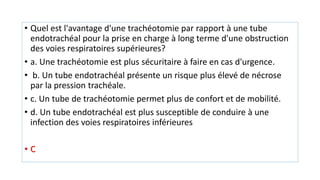• Quel est l'avantage d'une trachéotomie par rapport à une tube
endotrachéal pour la prise en charge à long terme d'une obstruction
des voies respiratoires supérieures?
• a. Une trachéotomie est plus sécuritaire à faire en cas d'urgence.
• b. Un tube endotrachéal présente un risque plus élevé de nécrose
par la pression trachéale.
• c. Un tube de trachéotomie permet plus de confort et de mobilité.
• d. Un tube endotrachéal est plus susceptible de conduire à une
infection des voies respiratoires inférieures
• C
 