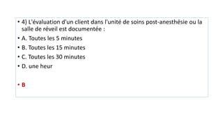 • 4) L'évaluation d'un client dans l'unité de soins post-anesthésie ou la
salle de réveil est documentée :
• A. Toutes les 5 minutes
• B. Toutes les 15 minutes
• C. Toutes les 30 minutes
• D. une heur
• B
 