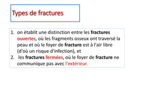 Types de fractures
1. on établit une distinction entre les fractures
ouvertes, où les fragments osseux ont traversé la
peau et où le foyer de fracture est à l'air libre
(d'où un risque d'infection), et
2. les fractures fermées, où le foyer de fracture ne
communique pas avec l'extérieur.
 
