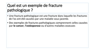 Quel est un exemple de fracture
pathologique ?
• Une fracture pathologique est une fracture dans laquelle les fractures
de l'os ont été causées par une maladie sous-jacente.
• Des exemples de fractures pathologiques comprennent celles causées
par le cancer, l'ostéoporose ou d'autres maladies osseuses
 
