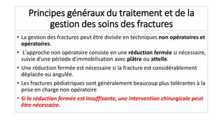 Principes généraux du traitement et de la
gestion des soins des fractures
• La gestion des fractures peut être divisée en techniques non opératoires et
opératoires.
• L'approche non opératoire consiste en une réduction fermée si nécessaire,
suivie d'une période d'immobilisation avec plâtre ou attelle.
• Une réduction fermée est nécessaire si la fracture est considérablement
déplacée ou angulée.
• Les fractures pédiatriques sont généralement beaucoup plus tolérantes à la
prise en charge non opératoire
• Si la réduction fermée est insuffisante, une intervention chirurgicale peut
être nécessaire.
 