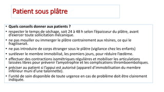 Patient sous plâtre
• Quels conseils donner aux patients ?
• respecter le temps de séchage, soit 24 à 48 h selon l’épaisseur du plâtre, avant
d’exercer toute sollicitation mécanique.
• ne pas mouiller ou immerger le plâtre contrairement aux résines, ce qui le
fragiliserait.
• ne pas introduire de corps étranger sous le plâtre (vigilance chez les enfants)
• surélever le membre immobilisé, les premiers jours, pour réduire l’œdème.
• effectuer des contractions isométriques régulières et mobiliser les articulations
laissées libres pour prévenir l’amyotrophie et les complications thromboemboliques.
• préciser au patient si l’appui est autorisé (appareil d’immobilisation du membre
inférieur muni d’une talonnette).
• l’unité de soin disponible de toute urgence en cas de problème doit être clairement
indiquée.
 