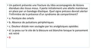 • Un patient présente une fracture du tibia accompagnée de lésions
étendues des tissus mous. Il porte initialement une attelle maintenue
en place par un bandage élastique. Quel signe précoce devrait alerter
l’infirmière de la présence d’un syndrome de compartiment?
• a. Paralysie des orteils
• b. Absence de pulsations périphériques
• c. Douleur distale non soulagée par les analgésiques opioïdes
• d. La peau sur le site de la blessure est blanchie lorsque le pansement
est retiré
• B
 