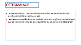 OSTÉOMALACIE
• L'ostéomalacie est une maladie osseuse due à une minéralisation
insuffisante de la matrice osseuse
• La cause essentielle de cette maladie est une insuffisance en vitamine
D, due à une alimentation déséquilibrée ou à un défaut d'absorption
 