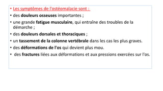 • Les symptômes de l'ostéomalacie sont :
• des douleurs osseuses importantes ;
• une grande fatigue musculaire, qui entraîne des troubles de la
démarche ;
• des douleurs dorsales et thoraciques ;
• un tassement de la colonne vertébrale dans les cas les plus graves.
• des déformations de l'os qui devient plus mou.
• des fractures liées aux déformations et aux pressions exercées sur l'os.
 