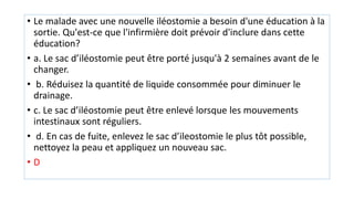 • Le malade avec une nouvelle iléostomie a besoin d'une éducation à la
sortie. Qu'est-ce que l'infirmière doit prévoir d'inclure dans cette
éducation?
• a. Le sac d’iléostomie peut être porté jusqu'à 2 semaines avant de le
changer.
• b. Réduisez la quantité de liquide consommée pour diminuer le
drainage.
• c. Le sac d’iléostomie peut être enlevé lorsque les mouvements
intestinaux sont réguliers.
• d. En cas de fuite, enlevez le sac d’ileostomie le plus tôt possible,
nettoyez la peau et appliquez un nouveau sac.
• D
 