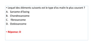 • Lequel des éléments suivants est le type d'os malin le plus courant ?
A. Sarcome d'Ewing
B. Chondrosarcome
C. fibrosarcome
D. Ostéosarcome
• Réponse: D
 