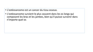 • L'ostéosarcome est un cancer du tissu osseux.
• L'ostéosarcome survient le plus souvent dans les os longs qui
composent les bras et les jambes, bien qu'il puisse survenir dans
n'importe quel os
 