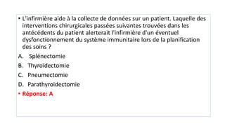 • L'infirmière aide à la collecte de données sur un patient. Laquelle des
interventions chirurgicales passées suivantes trouvées dans les
antécédents du patient alerterait l'infirmière d'un éventuel
dysfonctionnement du système immunitaire lors de la planification
des soins ?
A. Splénectomie
B. Thyroïdectomie
C. Pneumectomie
D. Parathyroïdectomie
• Réponse: A
 