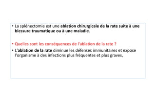 • La splénectomie est une ablation chirurgicale de la rate suite à une
blessure traumatique ou à une maladie.
• Quelles sont les conséquences de l'ablation de la rate ?
• L'ablation de la rate diminue les défenses immunitaires et expose
l'organisme à des infections plus fréquentes et plus graves,
 